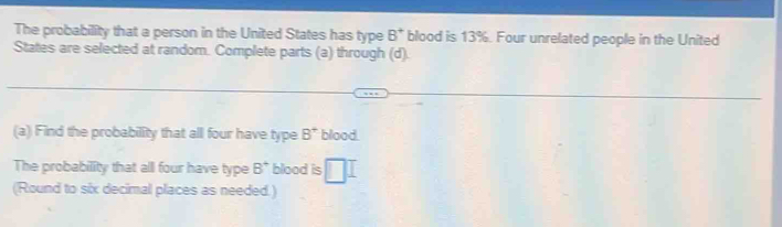 The probability that a person in the United States has type B^+ blood is 13%. Four unrelated people in the United 
States are selected at random. Complete parts (a) through (d). 
(a) Find the probability that all four have type B^+ blood. 
The probability that all four have type B^+ blood is □ I 
(Round to six decimal places as needed.)