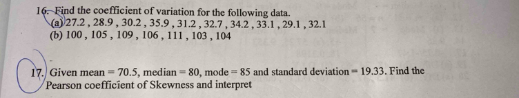 Find the coefficient of variation for the following data. 
(a) 27.2 , 28.9 , 30.2 , 35.9 , 31.2 , 32.7 , 34.2 , 33.1 , 29.1 , 32.1
(b) 100 , 105 , 109 , 106 , 111 , 103 , 104
17. Given mean =70.5 , median =80 , mode =85 and standard deviation =19.33. Find the 
Pearson coefficient of Skewness and interpret