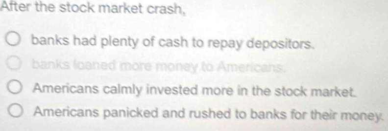 After the stock market crash,
banks had plenty of cash to repay depositors.
hanks loa
Americans calmly invested more in the stock market.
Americans panicked and rushed to banks for their money.