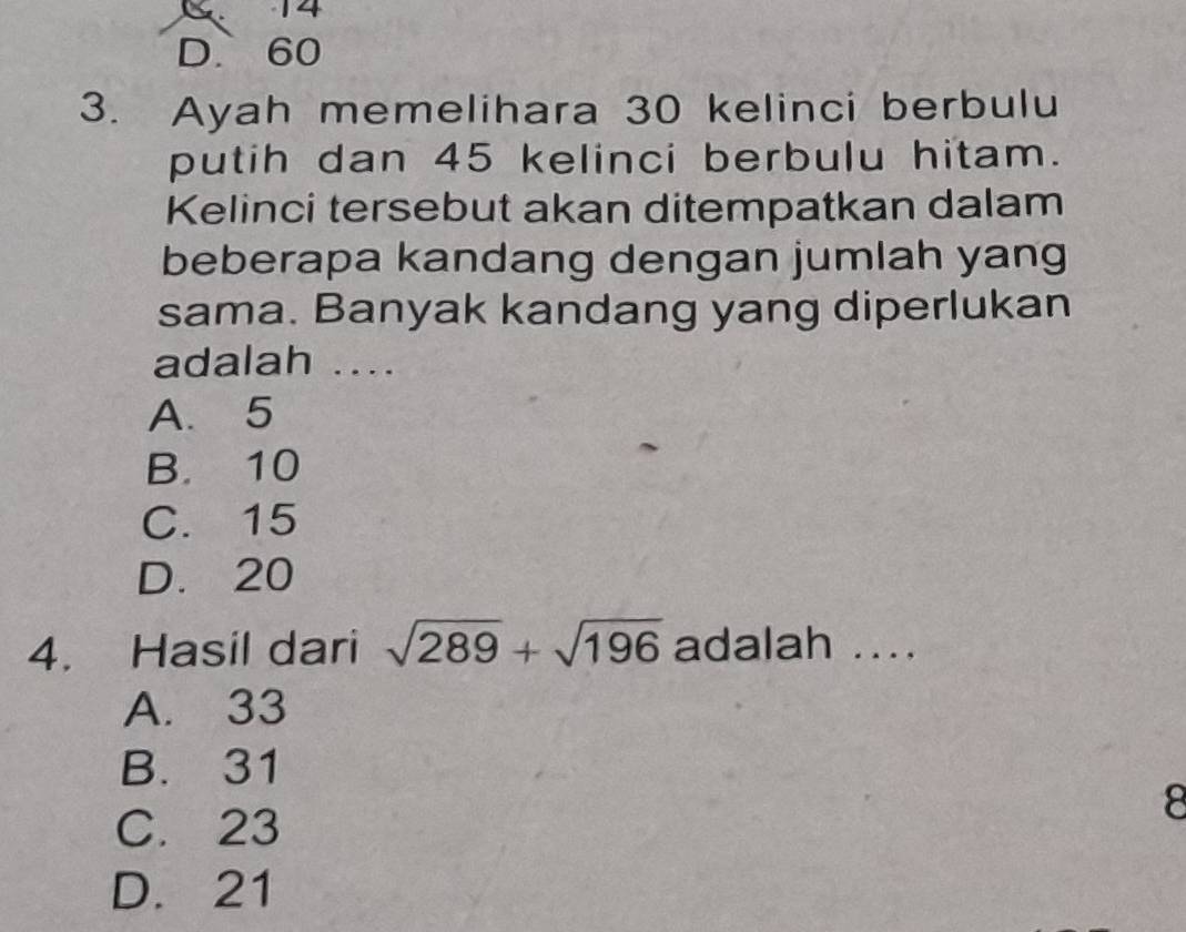 14
D. 60
3. Ayah memelihara 30 kelinci berbulu
putih dan 45 kelinci berbulu hitam.
Kelinci tersebut akan ditempatkan dalam
beberapa kandang dengan jumlah yang
sama. Banyak kandang yang diperlukan
adalah ....
A. 5
B. 10
C. 15
D. 20
4. Hasil dari sqrt(289)+sqrt(196) adalah ....
A. 33
B. 31
8
C. 23
D. 21