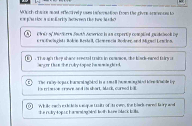 yu
Which choice most effectively uses information from the given sentences to
emphasize a similarity between the two birds?
A Birds of Northern South America is an expertly compiled guidebook by
ornithologists Robin Restall, Clemencia Rodner, and Miguel Lentino.
B) . Though they share several traits in common, the black-eared fairy is
larger than the ruby-topaz hummingbird.
C The ruby-topaz hummingbird is a small hummingbird identifiable by
its crimson crown and its short, black, curved bill.
D While each exhibits unique traits of its own, the black-eared fairy and
the ruby-topaz hummingbird both have black bills.