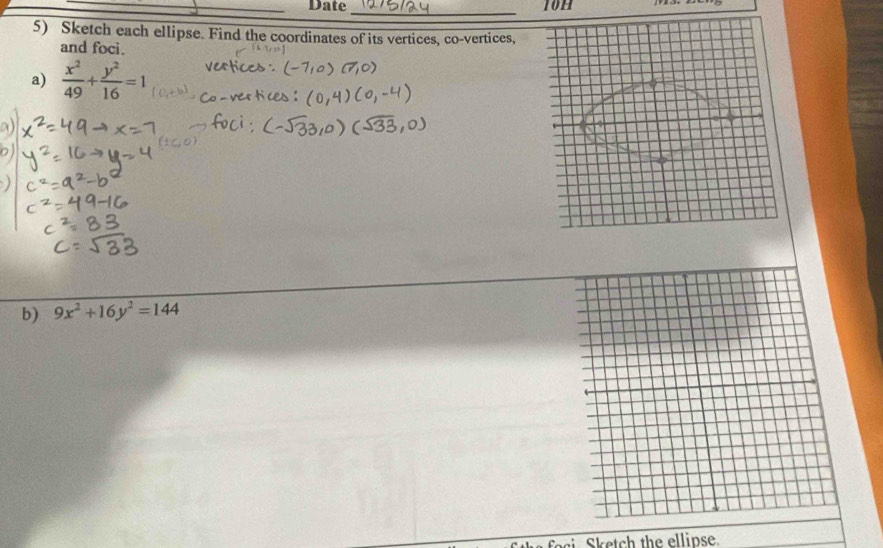 Date _10h
5) Sketch each ellipse. Find the coordinates of its vertices, co-vertices,
and foci.
a)  x^2/49 + y^2/16 =1
b) 9x^2+16y^2=144
Sketch the ellipse.