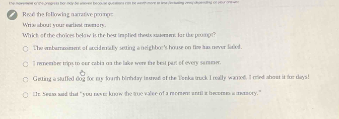 The movement of the progress bar may be uneven because questions can be worth more or less (including zero) depending on your answec
i Read the following narrative prompt:
Write about your earliest memory.
Which of the choices below is the best implied thesis statement for the prompt?
The embarrassment of accidentally setting a neighbor's house on fire has never faded.
I remember trips to our cabin on the lake were the best part of every summer.
Getting a stuffed dog for my fourth birthday instead of the Tonka truck I really wanted. I cried about it for days!
Dr. Seuss said that “you never know the true value of a moment until it becomes a memory.”