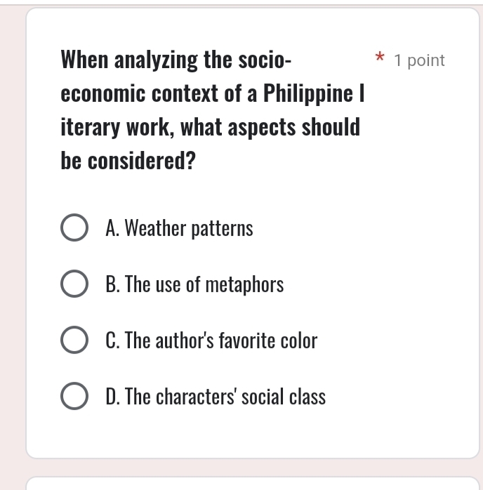 When analyzing the socio- 1 point
economic context of a Philippine I
iterary work, what aspects should
be considered?
A. Weather patterns
B. The use of metaphors
C. The author's favorite color
D. The characters' social class