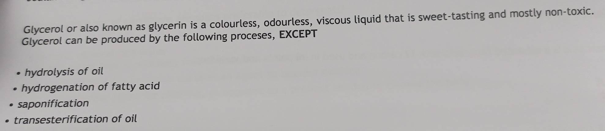 Glycerol or also known as glycerin is a colourless, odourless, viscous liquid that is sweet-tasting and mostly non-toxic.
Glycerol can be produced by the following proceses, EXCEPT
hydrolysis of oil
hydrogenation of fatty acid
saponification
transesterification of oil