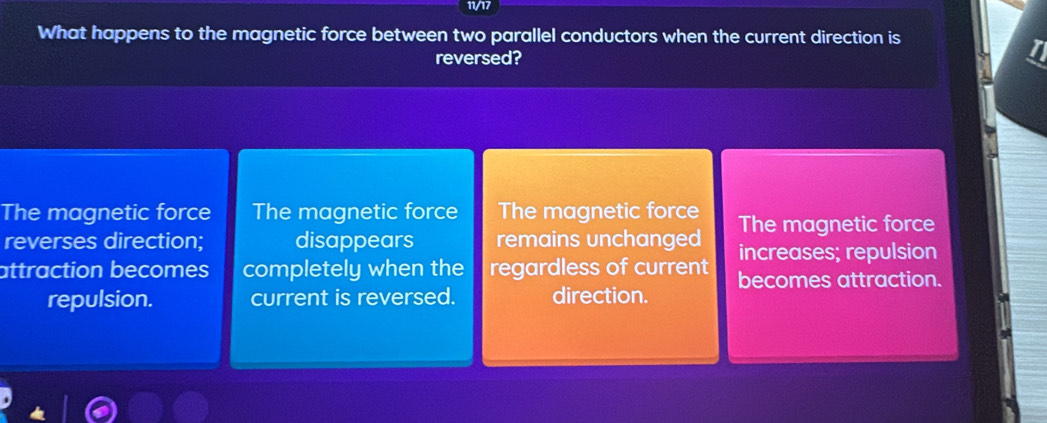 11/17
What happens to the magnetic force between two parallel conductors when the current direction is
reversed?
The magnetic force The magnetic force The magnetic force The magnetic force
reverses direction; disappears remains unchanged increases; repulsion
attraction becomes completely when the regardless of current becomes attraction.
repulsion. current is reversed. direction.