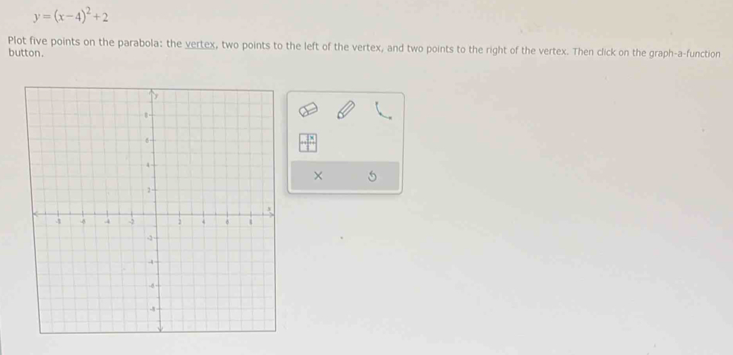 y=(x-4)^2+2
Plot five points on the parabola: the vertex, two points to the left of the vertex, and two points to the right of the vertex. Then click on the graph-a-function 
button. 
×