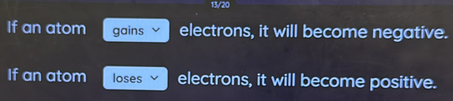 13/20 
If an atom gains electrons, it will become negative. 
If an atom loses electrons, it will become positive.