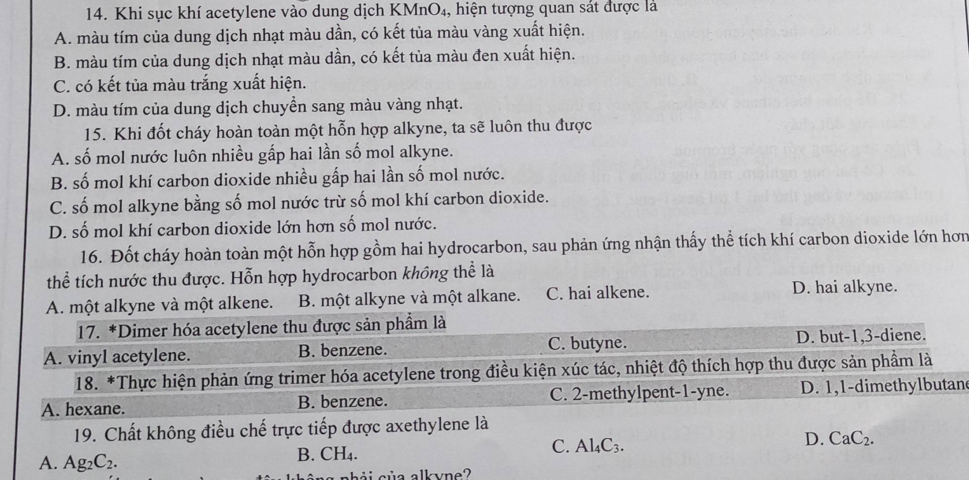 Khi sục khí acetylene vào dung dịch KMnO₄, hiện tượng quan sát được là
A. màu tím của dung dịch nhạt màu dần, có kết tủa màu vàng xuất hiện.
B. màu tím của dung dịch nhạt màu dần, có kết tủa màu đen xuất hiện.
C. có kết tủa màu trắng xuất hiện.
D. màu tím của dung dịch chuyền sang màu vàng nhạt.
15. Khi đốt cháy hoàn toàn một hỗn hợp alkyne, ta sẽ luôn thu được
A. số mol nước luôn nhiều gấp hai lần số mol alkyne.
B. số mol khí carbon dioxide nhiều gấp hai lần số mol nước.
C. số mol alkyne bằng số mol nước trừ số mol khí carbon dioxide.
D. số mol khí carbon dioxide lớn hơn số mol nước.
16. Đốt cháy hoàn toàn một hỗn hợp gồm hai hydrocarbon, sau phản ứng nhận thấy thể tích khí carbon dioxide lớn hơn
thể tích nước thu được. Hỗn hợp hydrocarbon không thể là
A. một alkyne và một alkene. B. một alkyne và một alkane. C. hai alkene.
D. hai alkyne.
17. *Dimer hóa acetylene thu được sản phầm là
A. vinyl acetylene. B. benzene. C. butyne.
D. but-1,3-diene.
18. *Thực hiện phản ứng trimer hóa acetylene trong điều kiện xúc tác, nhiệt độ thích hợp thu được sản phầm là
A. hexane. B. benzene. C. 2-methylpent-1-yne. D. 1,1-dimethylbutan
19. Chất không điều chế trực tiếp được axethylene là
D. CaC_2.
A. Ag_2C_2.
B. CH_4.
C. Al_4C_3.
chải của alkvne?