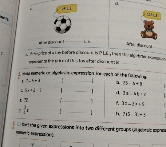 95 L.E.
135 L.E. 
lents 
After discount L.E. 
After discount 
7 e. If the price of a toy before discount is P L.E., then the algebraic expression 
represents the price of this toy after discount is 
2. Write numeric or algebraic expression for each of the following. 
a. 7-5+3 ] b. 25-6+8
C. 5k+6-1
] d. 3a-4b+c
e. 72 [ ] f. 3x-2x+5
g.  3/4 z [ 1 h. 7(5-3)+3
3. ● Sort the given expressions into two different groups (algebraic express 
numeric expression). 
9