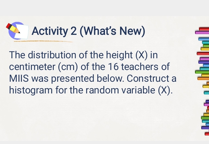 Activity 2 (What’s New) 
The distribution of the height (X) in
centimeter (cm) of the 16 teachers of 
MIIS was presented below. Construct a 
histogram for the random variable (X) .