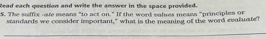 Read each question and write the answer in the space provided. 
5. The suffix -ate means “to act on.” If the word values means “principles or 
standards we consider important,” what is the meaning of the word evaluate?