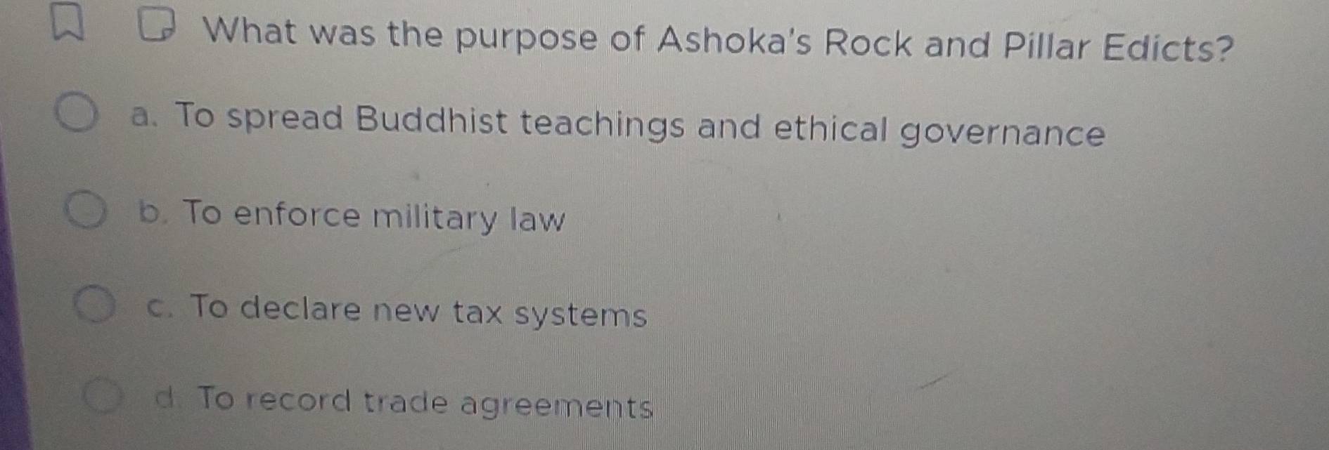 What was the purpose of Ashoka's Rock and Pillar Edicts?
a. To spread Buddhist teachings and ethical governance
b. To enforce military law
c. To declare new tax systems
d. To record trade agreements