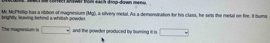 Directions: Select the correct answer from each drop-down menu. 
Mr. McPhillip has a ribbon of magnesium (Mg), a silvery metal. As a demonstration for his class, he sets the metal on fire. It burns 
brightly, leaving behind a whitish powder. 
The magnesium is and the powder produced by burning it is