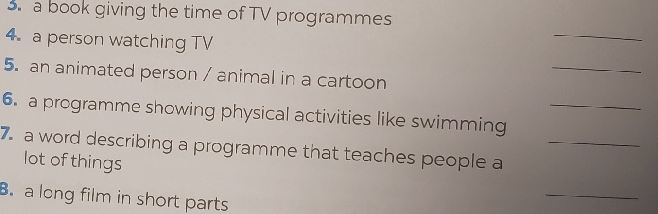 a book giving the time of TV programmes 
4. a person watching TV 
_ 
_ 
5. an animated person / animal in a cartoon 
6. a programme showing physical activities like swimming_ 
7. a word describing a programme that teaches people a_ 
lot of things 
B. a long film in short parts 
_