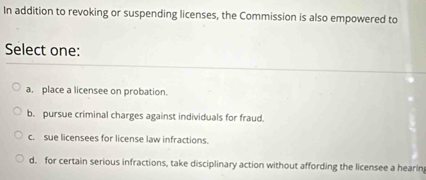 In addition to revoking or suspending licenses, the Commission is also empowered to
Select one:
a. place a licensee on probation.
b. pursue criminal charges against individuals for fraud.
c. sue licensees for license law infractions.
d. for certain serious infractions, take disciplinary action without affording the licensee a hearin