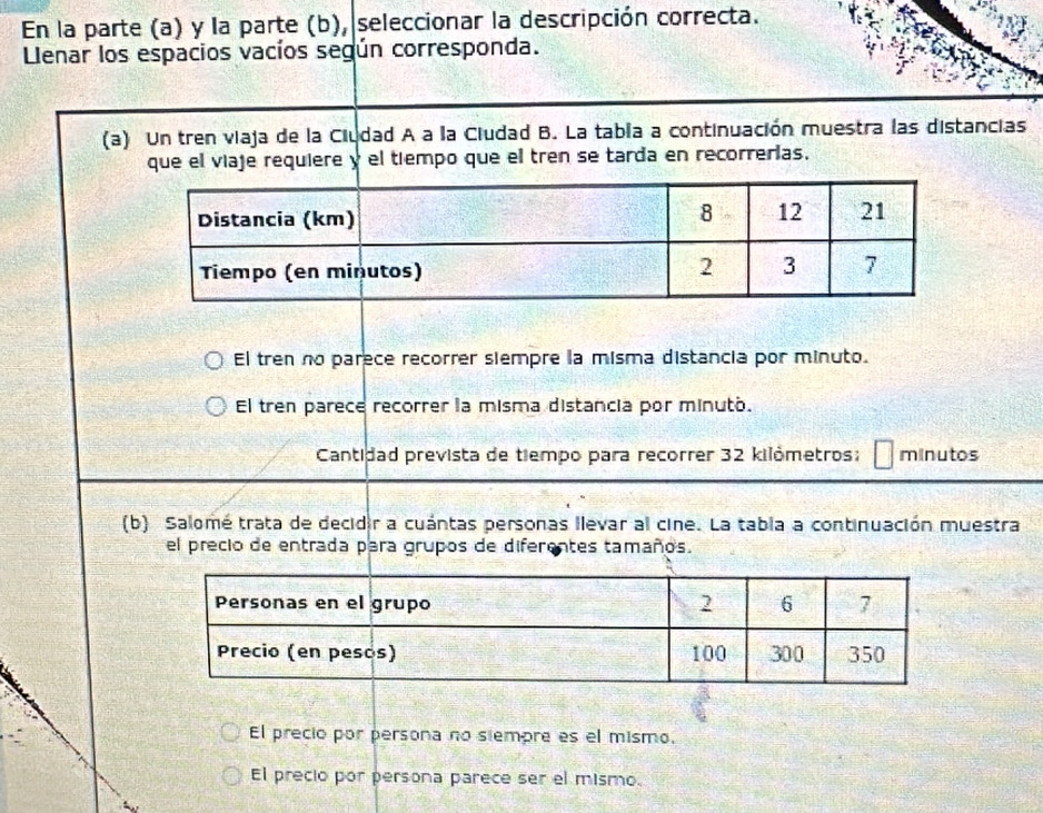 En la parte (a) y la parte (b), seleccionar la descripción correcta.
Llenar los espacios vacíos según corresponda.
(a) Un tren viaja de la Ciudad A a la Ciudad B. La tabia a continuación muestra las distancias
que el viaje requiere y el tiempo que el tren se tarda en recorrerías.
El tren no parece recorrer siempre la misma distancia por minuto.
El tren parece recorrer la misma distancia por minuto.
Cantidad prevista de tiempo para recorrer 32 kilômetros: minutos
(b) Salomé trata de decidir a cuántas personas llevar al cine. La tabia a continuación muestra
el precio de entrada para grupos de diferentes tamaños.
El precio por persona no siempre es el mismo.
El precio por persona parece ser el mismo.