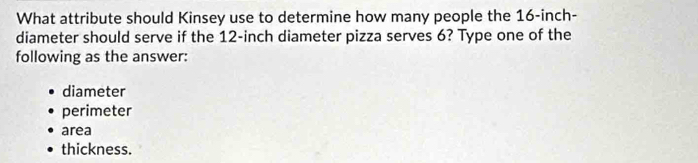 What attribute should Kinsey use to determine how many people the 16-inch -
diameter should serve if the 12-inch diameter pizza serves 6? Type one of the
following as the answer:
diameter
perimeter
area
thickness.