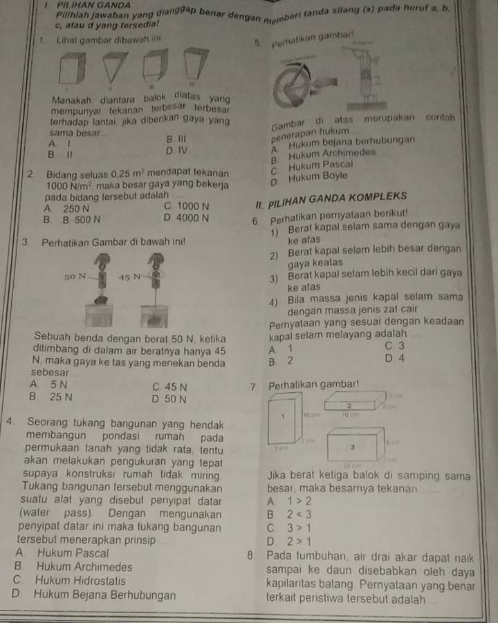 PILIHAN GANDA
Pilihiah Jawaban yang diang9ap benar dengan memberi tanda silang (x) pada huruf a, b,
c, atau d yang tersedia!
1 Lihat gambar dibawah in
Manakah dianfara balok diatas yang
mempunyal tekanan terbesar terbesar
terhadap lantai, jika diberikan gaya yan
sama besar Gambar di atas merupakan contoh
A l B. Ⅲ
penerapan hukum
B. I D. IV  Hukum bejana berhubungan
B Hukum Archimedes
2 Bidang seluas 0.25m^2 mendapat tekanan
1000N/m^2 maka besar gaya yang bekerja
D Hukum Boyle c Hukum Pascai
pada bidang tersebut adalah .
A 250 N C. 1000 N II. PILIHAN GANDA KOMPLEKS
B B. 500 N D. 4000 N 6 Perhatikan pernyataan berikut!
3. Perhatikan Gambar di bawah ini! 1) Berat kapal selam sama dengan gaya
ke atas
2) Berat kapal selam lebih besar dengan
gaya kealas
3) Berat kapal selam lebih kecil dari gaya
ke alas
4) Bila massa jenis kapal selam sama
dengan massa jenis zat cair
Pernyalaan yang sesuai dengan keadaan
Sebuah benda dengan berat 50 N. ketika kapal selam melayang adalah
ditimbang di dalam air beratnya hanya 45 A 1 C 3
N. maka gaya ke tas yang menekan benda B. 2 D 4
sebesar
A 5 N C 45 N 7 Perhalikan gambar!
B 25 N D 50 N 3 cm
2
1 10 cm 10 
4. Seorang tukang bangunan yang hendak
membangun pondasi rumah pada 2 cm J
permukaan tanah yang tidak rata, tentu f c
akan melakukan pengukuran yang tepat 2 c
supaya konstruksi rumah lidak mirin Jika berat ketiga balok di samping sama
Tukang bangunan tersebut menggunakan besar, maka besarnya tekanan
suatu alat yang disebut penyipal datar A. 1>2
(water pass) Dengan mengunakan B. 2<3</tex>
penyipat datar ini maka tukang bangunan C 3>1
tersebut menerapkan prinsip D. 2>1
A Hukum Pascal 8 Pada tumbuhan, air drai akar dapat naik
B Hukum Archimedes sampai ke daun disebabkan oleh daya
C Hukum Hidrostatis kapilaritas batang. Pernyataan yang benar
D. Hukum Bejana Berhubungan terkait peristiwa tersebut adalah ..