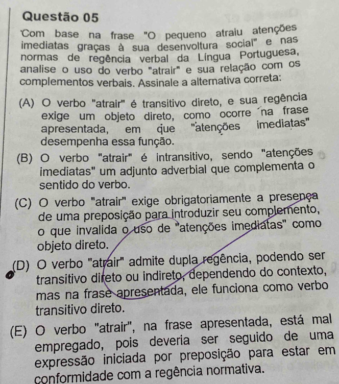 Com base na frase "O pequeno atraiu atenções
imediatas graças à sua desenvoltura social' e nas
normas de regência verbal da Língua Portuguesa,
analise o uso do verbo "atrair" e sua relação com os
complementos verbais. Assinale a alternativa correta:
(A) O verbo 'atrair" é transitivo direto, e sua regência
exige um objeto direto, como ocorre na frase
apresentada, em que 'atenções imediatas''
desempenha essa função.
(B) O verbo "atrair" é intransitivo, sendo "atenções
imediatas" um adjunto adverbial que complementa o
sentido do verbo.
(C) O verbo "atrair" exige obrigatoriamente a presença
de uma preposição para introduzir seu complemento,
o que invalida o uso de 'atenções imediatas' como
objeto direto.
(D) O verbo "atrair" admite dupla regência, podendo ser
transitivo direto ou indireto, dependendo do contexto,
mas na frase apresentada, ele funciona como verbo
transitivo direto.
(E) O verbo "atrair", na frase apresentada, está mal
empregado, pois deveria ser seguido de uma
expressão iniciada por preposição para estar em
conformidade com a regência normativa.