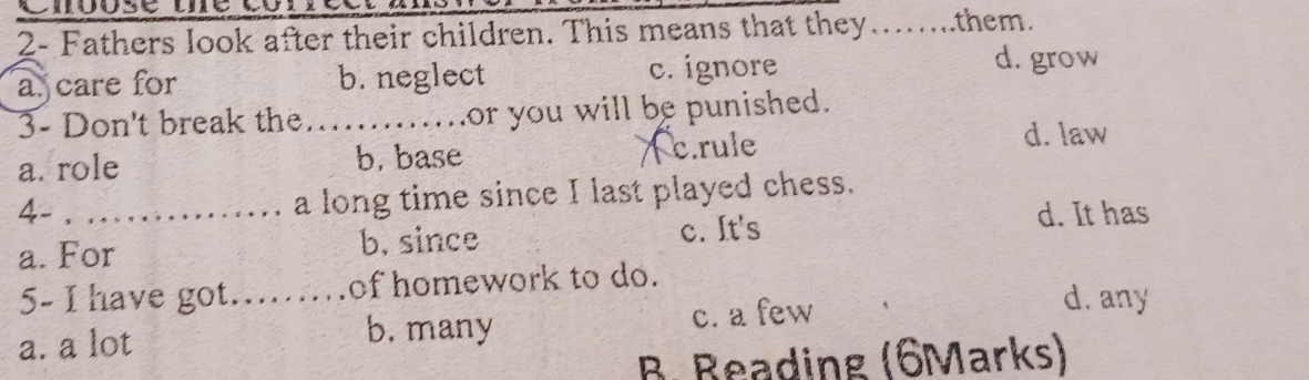 2- Fathers look after their children. This means that they….....them.
a. care for b. neglect c. ignore
d. grow
3- Don't break the .......or you will be punished.
a. role b. base c.rule
d. law
a long time since I last played chess.
4-_ d. It has
a. For b, since c. It's
5- I have got._ of homework to do.
a. a lot b. many c. a few
d. any
B. Reading (6Marks)