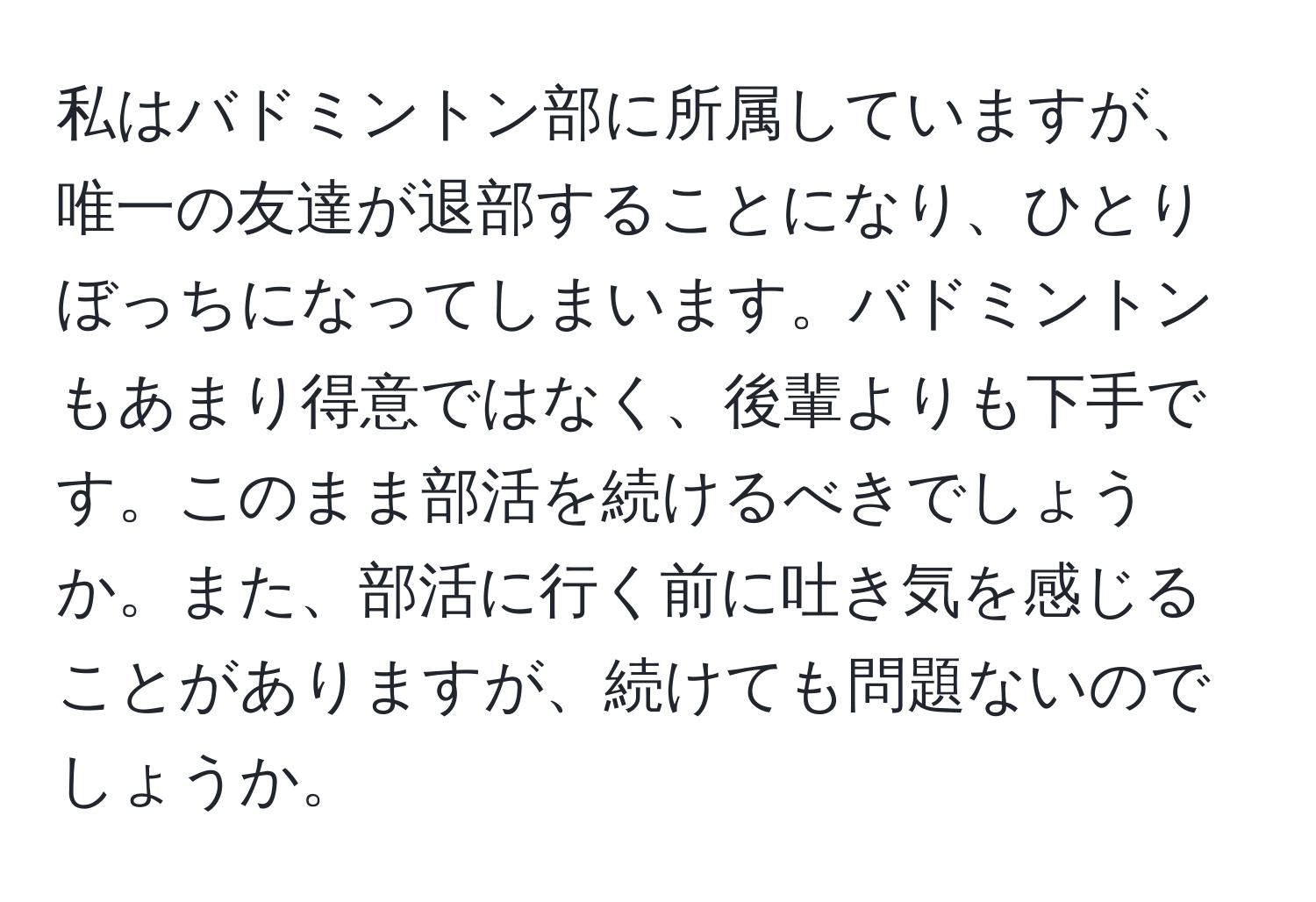 私はバドミントン部に所属していますが、唯一の友達が退部することになり、ひとりぼっちになってしまいます。バドミントンもあまり得意ではなく、後輩よりも下手です。このまま部活を続けるべきでしょうか。また、部活に行く前に吐き気を感じることがありますが、続けても問題ないのでしょうか。