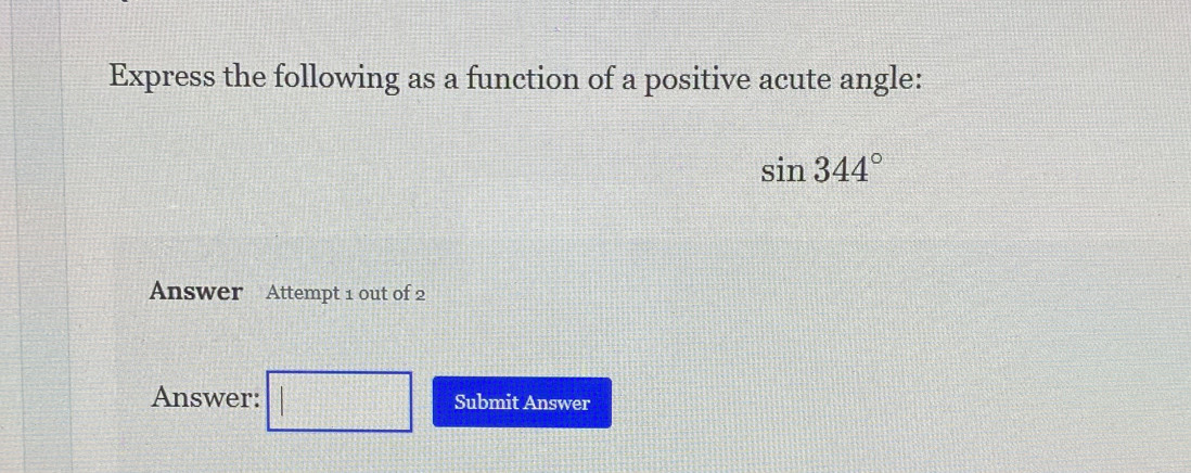 Express the following as a function of a positive acute angle:
sin 344°
Answer Attempt 1 out of 2 
Answer: Submit Answer