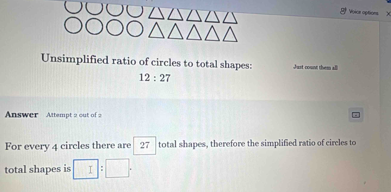 Voice options X 
Unsimplified ratio of circles to total shapes: Just count them all
12:27
Answer Attempt 2 out of 2 
For every 4 circles there are total shapes, therefore the simplified ratio of circles to 27
total shapes is □ :□.