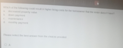 Which of the following could result in higher living costs for the homeowner that the renter doesn't have?
a. docreased property value
b. down payment
c martenarce
d. monthly payment
Please select the best anwwer from the choices provided
A