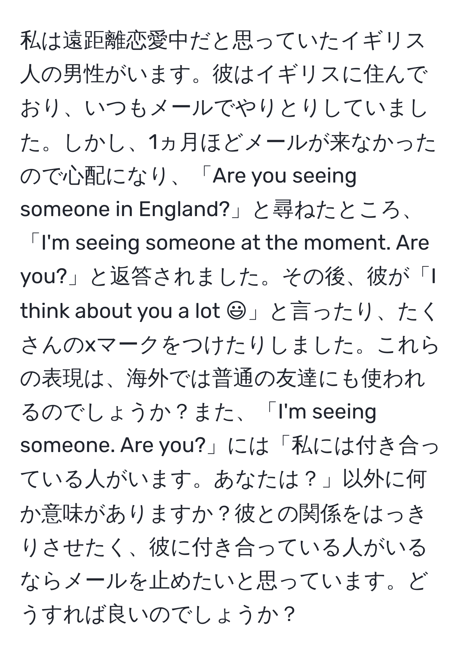 私は遠距離恋愛中だと思っていたイギリス人の男性がいます。彼はイギリスに住んでおり、いつもメールでやりとりしていました。しかし、1ヵ月ほどメールが来なかったので心配になり、「Are you seeing someone in England?」と尋ねたところ、「I'm seeing someone at the moment. Are you?」と返答されました。その後、彼が「I think about you a lot :)」と言ったり、たくさんのxマークをつけたりしました。これらの表現は、海外では普通の友達にも使われるのでしょうか？また、「I'm seeing someone. Are you?」には「私には付き合っている人がいます。あなたは？」以外に何か意味がありますか？彼との関係をはっきりさせたく、彼に付き合っている人がいるならメールを止めたいと思っています。どうすれば良いのでしょうか？