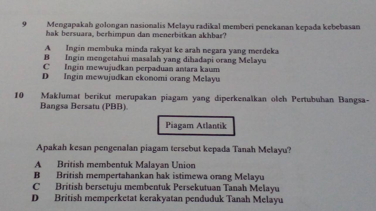 Mengapakah golongan nasionalis Melayu radikal memberi penekanan kepada kebebasan
hak bersuara, berhimpun dan menerbitkan akhbar?
A Ingin membuka minda rakyat ke arah negara yang merdeka
B Ingin mengetahui masalah yang dihadapi orang Melayu
C Ingin mewujudkan perpaduan antara kaum
D Ingin mewujudkan ekonomi orang Melayu
10 Maklumat berikut merupakan piagam yang diperkenalkan oleh Pertubuhan Bangsa-
Bangsa Bersatu (PBB).
Piagam Atlantik
Apakah kesan pengenalan piagam tersebut kepada Tanah Melayu?
A British membentuk Malayan Union
B British mempertahankan hak istimewa orang Melayu
C British bersetuju membentuk Persekutuan Tanah Melayu
D British memperketat kerakyatan penduduk Tanah Melayu