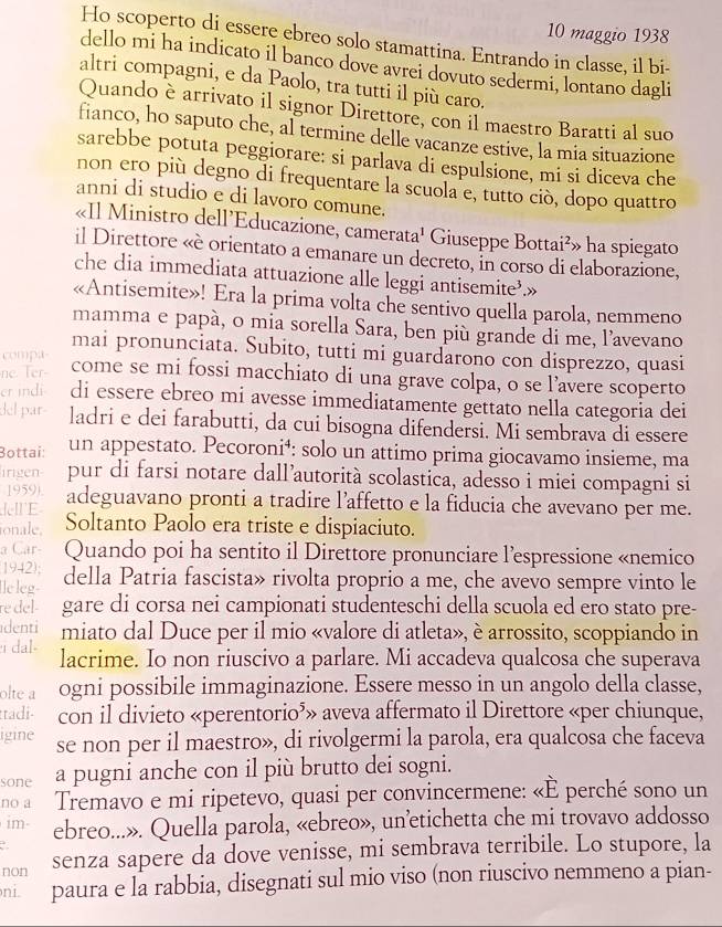 maggio 1938
Ho scoperto di essere ebreo solo stamattina. Entrando in classe, il bi-
dello mi ha indicato il banco dove avrei dovuto sedermi, lontano dagli
altri compagni, e da Paolo, tra tutti il più caro.
Quando è arrivato il signor Direttore, con il maestro Baratti al suo
fianco, ho saputo che, al termine delle vacanze estive, la mia situazione
sarebbe potuta peggiorare: si parlava di espulsione, mi si diceva che
non ero più degno di frequentare la scuola e, tutto ciò, dopo quattro
anni di studio e di lavoro comune.
«Il Ministro dell’Educazione, camerata¹ Giuseppe Bottai²» ha spiegato
il Direttore «è orientato a emanare un decreto, in corso di elaborazione,
che dia immediata attuazione alle leggi antisemite’.»
«Antisemite»! Era la prima volta che sentivo quella parola, nemmeno
mamma e papà, o mia sorella Sara, ben più grande di me, l’avevano
mai pronunciata. Subito, tutti mi guardarono con disprezzo, quasi
compa
ne Ter- come se mi fossi macchiato di una grave colpa, o se l’avere scoperto
er indi di essere ebreo mi avesse immediatamente gettato nella categoria dei
del par ladri e dei farabutti, da cui bisogna difendersi. Mi sembrava di essere
Bottai: un appestato. Pecoroni⁴: solo un attimo prima giocavamo insieme, ma
irigen- pur di farsi notare dall’autorità scolastica, adesso i miei compagni si
1959). adeguavano pronti a tradire l’affetto e la fiducia che avevano per me.
E
ionale. Soltanto Paolo era triste e dispiaciuto.
a Car- Quando poi ha sentito il Direttore pronunciare l’espressione «nemico
1942);
Île leg- della Patria fascista» rivolta proprio a me, che avevo sempre vinto le
re del- gare di corsa nei campionati studenteschi della scuola ed ero stato pre-
denti miato dal Duce per il mio «valore di atleta», è arrossito, scoppiando in
dal- lacrime. Io non riuscivo a parlare. Mi accadeva qualcosa che superava
olte a ogni possibile immaginazione. Essere messo in un angolo della classe,
ttadi- con il divieto «perentorio⁵» aveva affermato il Direttore «per chiunque,
igine se non per il maestro», di rivolgermi la parola, era qualcosa che faceva
sone a pugni anche con il più brutto dei sogni.
no a Tremavo e mi ripetevo, quasi per convincermene: «È perché sono un
1m ebreo...». Quella parola, «ebreo», un’etichetta che mi trovavo addosso
a
non senza sapere da dove venisse, mi sembrava terribile. Lo stupore, la
ni. paura e la rabbia, disegnati sul mio viso (non riuscivo nemmeno a pian-