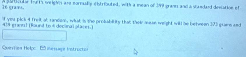 A particular fruit's weights are normally distributed, with a mean of 399 grams and a standard deviation of
26 grams. 
If you pick 4 fruit at random, what is the probability that their mean weight will be between 373 grams and
439 grams? (Round to 4 decimal places.) 
Question Help: Message instructor