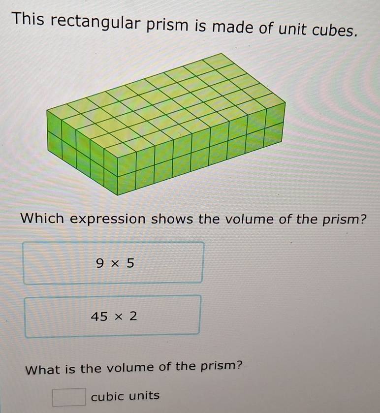 This rectangular prism is made of unit cubes.
Which expression shows the volume of the prism?
9* 5
45* 2
What is the volume of the prism?
□ cubic units