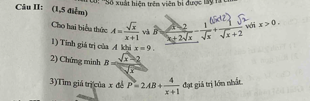 Cổ: *Số xuất hiện trên viên bi được lay rà t 
Câu II: (1,5 điểm) 
Cho hai biểu thức A= sqrt(x)/x+1  và B= (x-2)/x+2sqrt(x) - 1/sqrt(x) + 1/sqrt(x)+2  với x>0. 
1) Tính giá trị của A khi x=9. 
2) Chứng minh B= (sqrt(x)-2)/sqrt(x) 
3)Tìm giá trị của 2 x đề P=2AB+ 4/x+1  đạt giá trị lớn nhất.