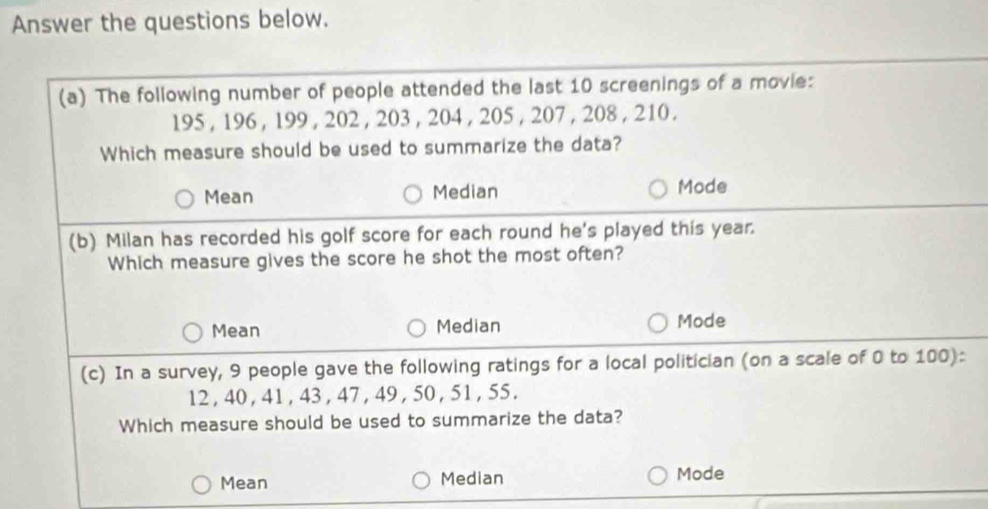 Answer the questions below.
(a) The following number of people attended the last 10 screenings of a movie:
195 , 196 , 199 , 202 , 203 , 204 , 205 , 207 , 208 , 210.
Which measure should be used to summarize the data?
Mean Median Mode
(b) Milan has recorded his golf score for each round he's played this year.
Which measure gives the score he shot the most often?
Mean Median Mode
(c) In a survey, 9 people gave the following ratings for a local politician (on a scale of 0 to 100)
12 , 40 , 41 , 43, 47 , 49 , 50 , 51 , 55.
Which measure should be used to summarize the data?
Mean Median Mode