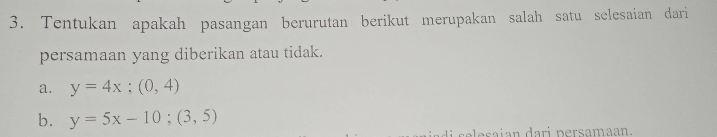 Tentukan apakah pasangan berurutan berikut merupakan salah satu selesaian dari
persamaan yang diberikan atau tidak.
a. y=4x; (0,4)
b. y=5x-10; (3,5)
esa ian dari persamaan.