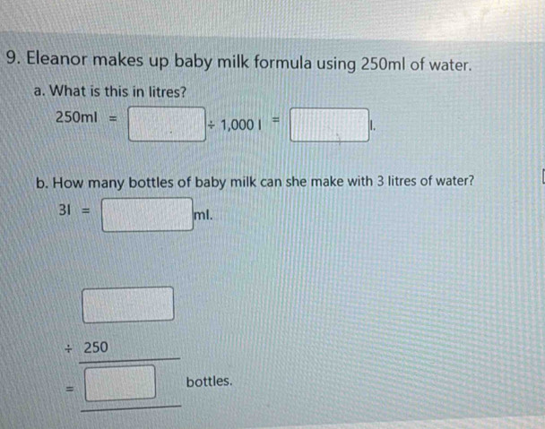 Eleanor makes up baby milk formula using 250ml of water. 
a. What is this in litres?
250ml=□ / 1,000I=□ l. 
b. How many bottles of baby milk can she make with 3 litres of water?
31=□ ml.
beginarrayr □  +280 hline □ endarray
bottles.