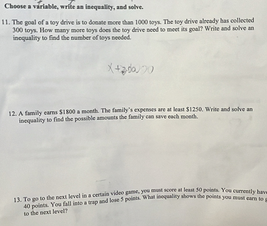 Choose a variable, write an inequality, and solve. 
11. The goal of a toy drive is to donate more than 1000 toys. The toy drive already has collected
300 toys. How many more toys does the toy drive need to meet its goal? Write and solve an 
inequality to find the number of toys needed. 
12. A family earns $1800 a month. The family’s expenses are at least $1250. Write and solve an 
inequality to find the possible amounts the family can save each month. 
13. To go to the next level in a certain video game, you must score at least 50 points. You currently hav
40 points. You fall into a trap and lose 5 points. What inequality shows the points you must earn to 
to the next level?