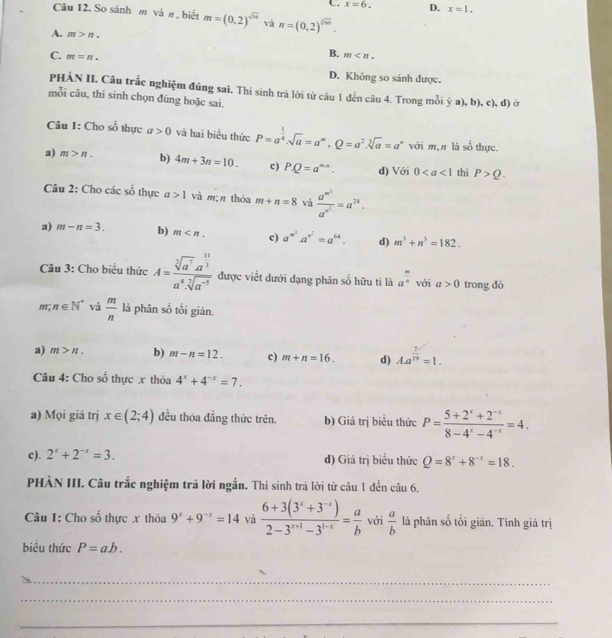 C. x=6. D. x=1.
Câu 12. So sánh m vàπ , biết m=(0,2)^sqrt(16) và n=(0,2)^sqrt[2](60).
A. m>n.
B.
C. m=n. m
D. Không so sánh được.
PHÀN II. Câu trắc nghiệm đúng sai. Thí sinh trả lời từ câu 1 đến câu 4. Trong mỗi ý a), b), c), d) ở
mỗi câu, thí sinh chọn đúng hoặc sai.
Câu 1: Cho số thực a>0 và hai biểu thức P=a^(frac 1)4.sqrt(a)=a^m,Q=a^2.sqrt[3](a)=a^n với m,n là số thực.
a) m>n. b) 4m+3n=10. c) P.Q=a^(m.n). d) Với 0 thì P>Q.
Câu 2: Cho các shat o thực a>1 và m;n thóa m+n=8 và frac a^(m^2)a^(n^2)=a^(24).
a) m-n=3. b) m c) a^(m^2)· a^(n^2)=a^(64). d) m^3+n^3=182.
Câu 3: Cho biểu thức A=frac sqrt[3](a^7)a^(frac 11)3a^4· sqrt[7](a^(-5)) được viết dưới dạng phân s  1/0  hữu tì là a^(frac m)n với a>0 trong đó
m; n∈ N^* và  m/n  là phân số tối giản.
a) m>n. b) m-n=12. c) m+n=16. d) A.a^(frac 7)19=1.
Câu 4: Cho shat o thực x thỏa 4^x+4^(-x)=7.
a) Mọi giá trị x∈ (2;4) đều thỏa đẳng thức trên. b) Giá trị biều thức P= (5+2^x+2^(-x))/8-4^x-4^(-x) =4.
c). 2^x+2^(-x)=3. d) Giá trị biểu thức Q=8^x+8^(-x)=18.
PHÀN III. Câu trắc nghiệm trả lời ngắn. Thí sinh trả lời từ câu 1 đến câu 6.
Câu 1: Cho số thực x thỏa 9^x+9^(-x)=14 và  (6+3(3^x+3^(-x)))/2-3^(x+1)-3^(1-x) = a/b  với  a/b  là phân số tối giản. Tính giá trị
biểu thức P=ab.
_
_
__