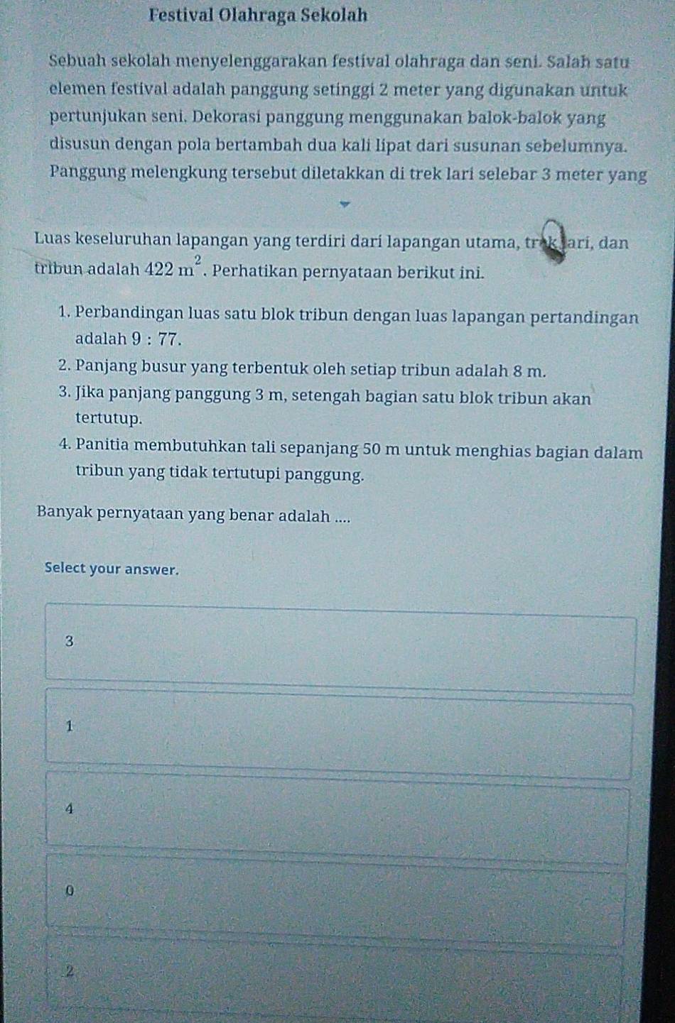 Festival Olahraga Sekolah
Sebuah sekolah menyelenggarakan festival olahraga dan seni. Salah satu
elemen festival adalah panggung setinggi 2 meter yang digunakan untuk
pertunjukan seni, Dekorasi panggung menggunakan balok-balok yang
disusun dengan pola bertambah dua kali lipat dari susunan sebelumnya.
Panggung melengkung tersebut diletakkan di trek lari selebar 3 meter yang
Luas keseluruhan lapangan yang terdiri darí lapangan utama, trok Jarí, dan
tribun adalah 422m^2. Perhatikan pernyataan berikut ini.
1. Perbandingan luas satu blok tribun dengan luas lapangan pertandingan
adalah . 9:77. 
2. Panjang busur yang terbentuk oleh setiap tribun adalah 8 m.
3. Jika panjang panggung 3 m, setengah bagian satu blok tribun akan
tertutup.
4. Panitia membutuhkan tali sepanjang 50 m untuk menghias bagian dalam
tribun yang tidak tertutupi panggung.
Banyak pernyataan yang benar adalah ....
Select your answer.
3
1
4
0
2