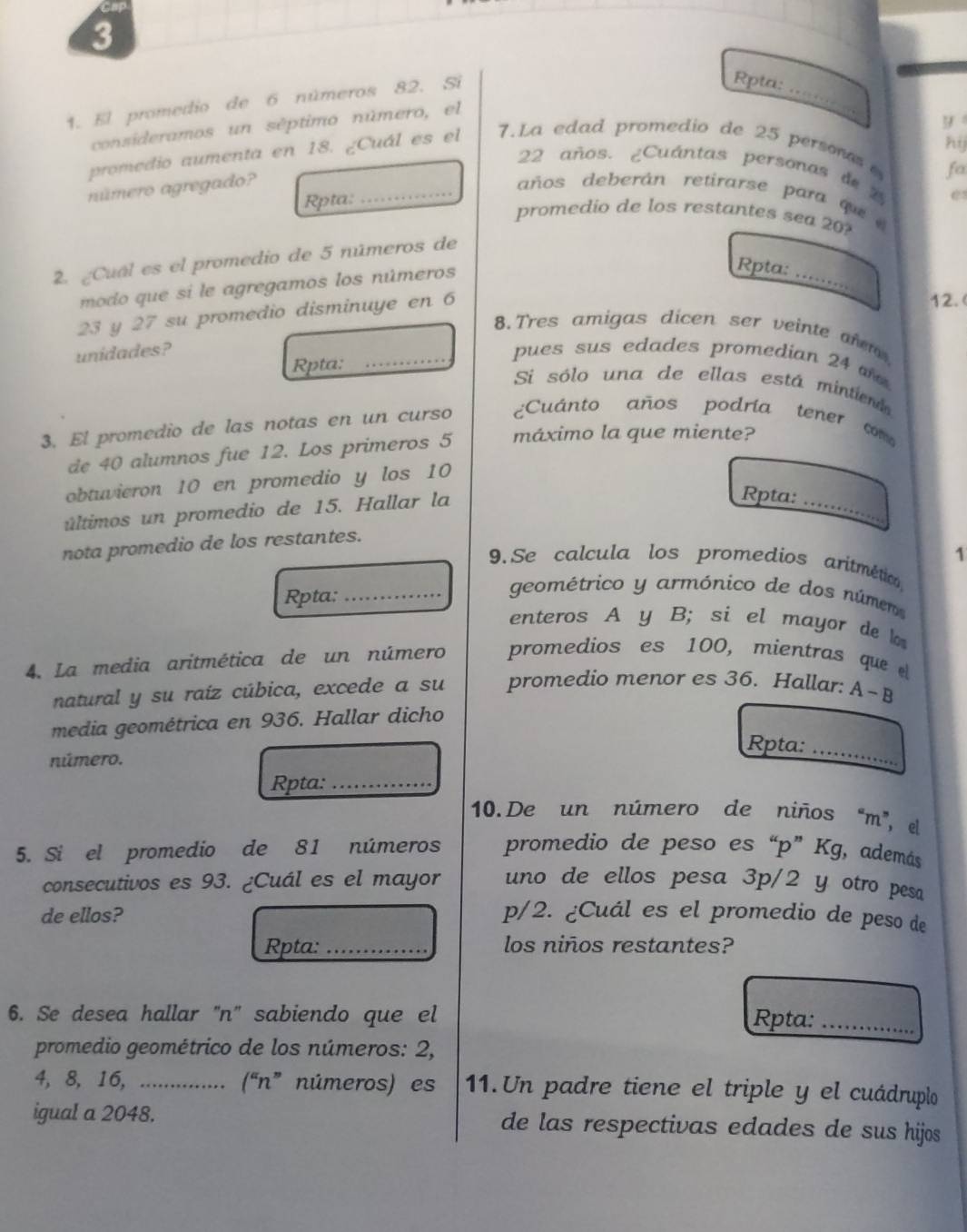 3
1. El promedio de 6 números 82. Si
Rpta:
consideramos un séptimo número, el
_
y
hij
promedio aumenta en 18. ¿Cuál es el 7.La edad promedio de 25 persones 
fa
22 años. ¿Cuántas personas de 2
Rpta:
número agregado? _años deberán retirarse para que 
promedio de los restantes sea 20?
2. ¿Cuál es el promedio de 5 números de _e
modo que si le agregamos los números
Rpta:
23 y 27 su promedio disminuye en 6
12. (
8.Tres amigas dicen ser veinte ar
unidades? _pues sus edades promedian 24 
Rpta:
Si sólo una de ellas está mintiend
3. El promedio de las notas en un curso ¿Cuánto años podría tener com
de 40 alumnos fue 12. Los primeros 5 máximo la que miente?
obtuvieron 10 en promedio y los 10
últimos un promedio de 15. Hallar la
Rpta:_
nota promedio de los restantes.
1
9.Se calcula los promedios aritmético
Rpta:_
geométrico y armónico de dos númen
enteros A y B; si el mayor de 
4. La media aritmética de un número promedios es 100, mientras que  
natural y su raíz cúbica, excede a su promedio menor es 36. Hallar: A~B
media geométrica en 936. Hallar dicho
Rpta:_
número.
Rpta:_
10. De un número de niños “m”, el
5. Si el promedio de 81 números promedio de peso es “p” Kg, además
consecutivos es 93. ¿Cuál es el mayor uno de ellos pesa 3p/2 y otro pesa
de ellos? p/2. ¿Cuál es el promedio de peso de
Rpta: _los niños restantes?
6. Se desea hallar 'n'' sabiendo que el
Rpta:_
promedio geométrico de los números: 2,
4, 8, 16, ................ (“n” números) es 11.Un padre tiene el triple y el cuádruplo
igual a 2048. de las respectivas edades de sus hijos