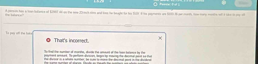 A person has a loan balance of $2997 44 on the new 23-inch rims and tires he bought for his SUV. If his payments are $103.36 per month, how many months will it take to pay oll
the balance?
To pay off the bala
That's incorrect.
To find the number of months, divide the amount of the loan balance by the
payment amount. To perform division, begin by moving the decimal point so that
the divisor is a whole number; be sure to move the decimal point in the dividend
the same number of places. Divide as though the numbers are whole numbers