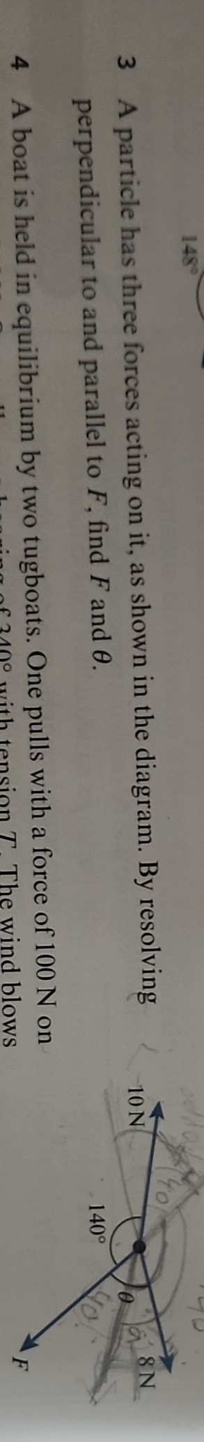 148°
3 A particle has three forces acting on it, as shown in the diagram. By resolving 
perpendicular to and parallel to F, find F and θ. 
4 A boat is held in equilibrium by two tugboats. One pulls with a force of 100 N on
340° with tension T. The wind blows