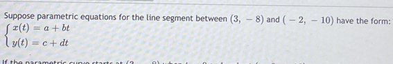 Suppose parametric equations for the line segment between (3,-8) and (-2,-10) have the form:
beginarrayl x(t)=a+bt y(t)=c+dtendarray.
If the naramotr