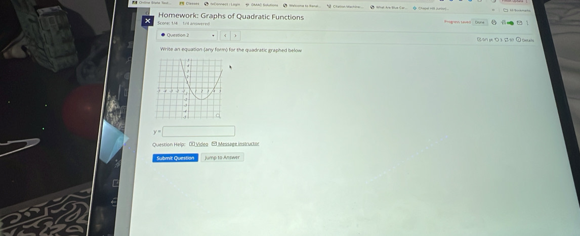 Citation Machine What Are Iue Car * Chapel Hill Juniorf 
Homework: Graphs of Quadratic Functions 
Score: 1/4 1/4 answered Progress saved Done 
Question 2
y=□
Question Help: - Video -Message instructor 
Submit Question Jump to Answer