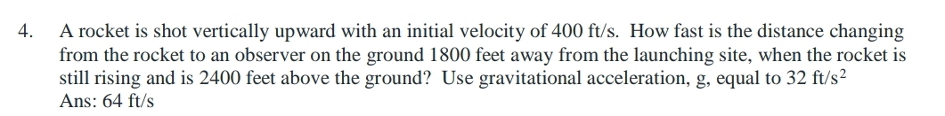 A rocket is shot vertically upward with an initial velocity of 400 ft/s. How fast is the distance changing 
from the rocket to an observer on the ground 1800 feet away from the launching site, when the rocket is 
still rising and is 2400 feet above the ground? Use gravitational acceleration, g, equal to 32ft/s^2
Ans: 64 ft/s