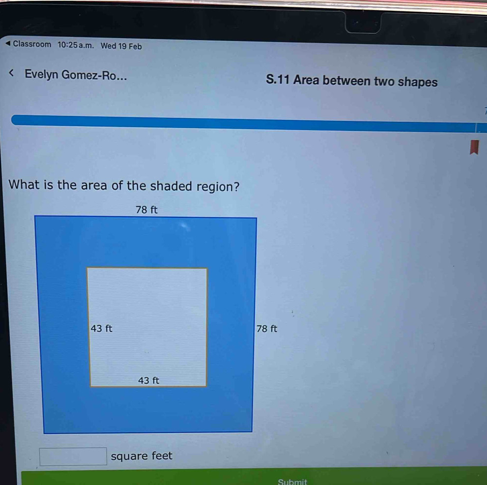 Classroom 10:25 a.m. Wed 19 Feb 
Evelyn Gomez-Ro... S.11 Area between two shapes 
What is the area of the shaded region?
square feet
Submit