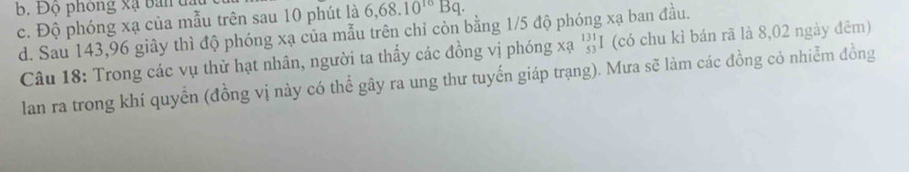 b. Độ phòng xạ ban
c. Độ phóng xạ của mẫu trên sau 10 phút là 6,68.10^(10)Bq.
d. Sau 143, 96 giây thì độ phóng xạ của mẫu trên chỉ còn bằng 1/5 độ phóng xạ ban đầu.
Câu 18: Trong các vụ thử hạt nhân, người ta thấy các đồng vị phóng xạ 'I (có chu kì bán rã là 8,02 ngày đêm)
lan ra trong khí quyển (đồng vị này có thể gây ra ung thư tuyến giáp trạng). Mưa sẽ làm các đồng cỏ nhiễm đồng