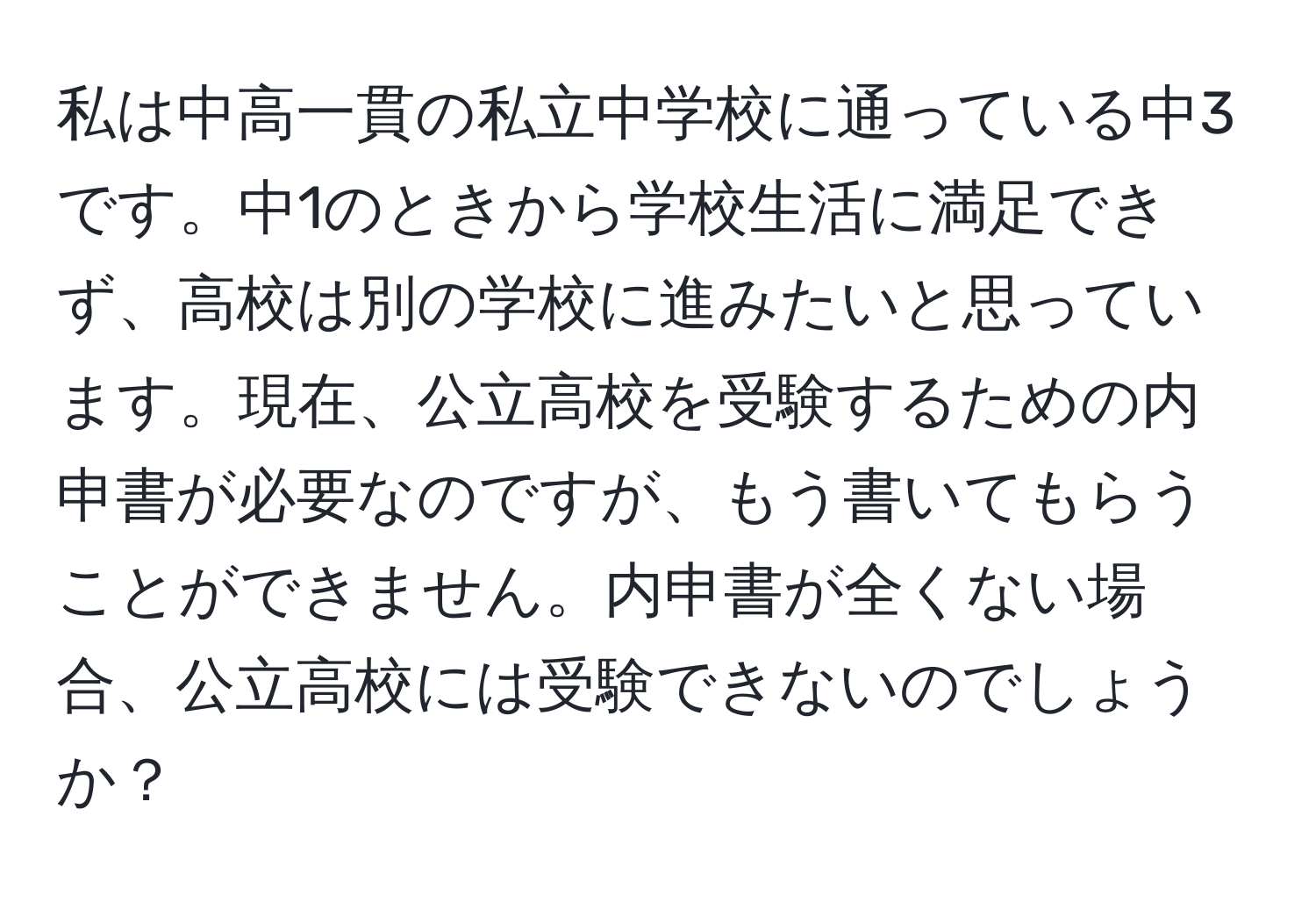 私は中高一貫の私立中学校に通っている中3です。中1のときから学校生活に満足できず、高校は別の学校に進みたいと思っています。現在、公立高校を受験するための内申書が必要なのですが、もう書いてもらうことができません。内申書が全くない場合、公立高校には受験できないのでしょうか？